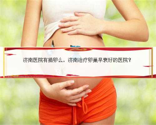 济南医院有捐卵么，济南治疗卵巢早衰好的医院？