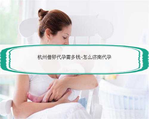 杭州借卵代孕需多钱-怎么济南代孕
