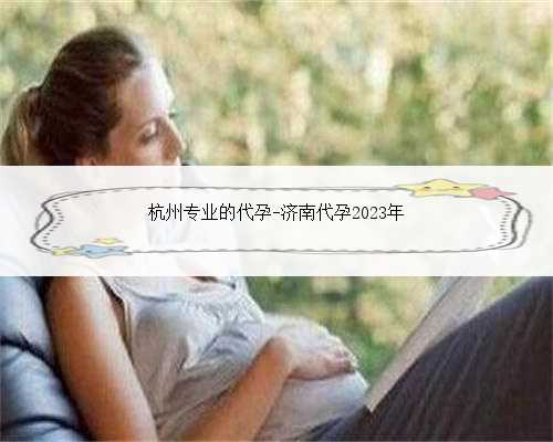 杭州专业的代孕-济南代孕2023年