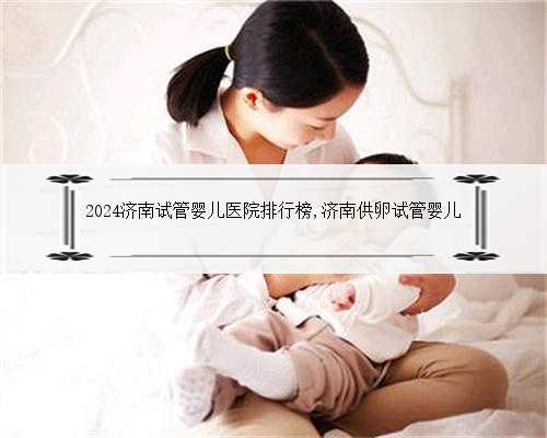 2024济南试管婴儿医院排行榜,济南供卵试管婴儿